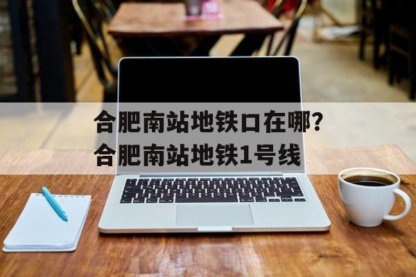 合肥南站地铁口在哪？合肥南站地铁1号线-第1张图片-