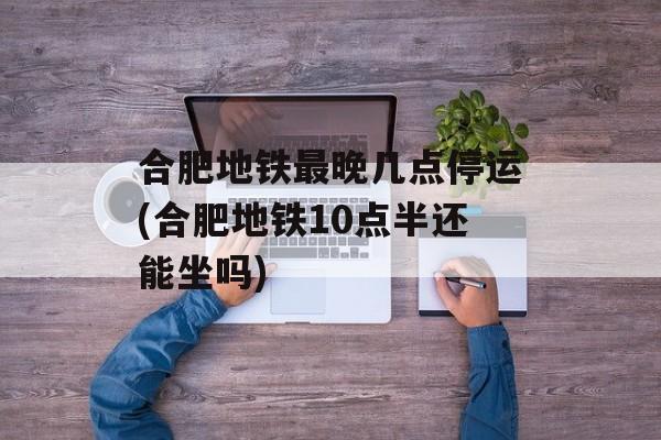 合肥地铁最晚几点停运(合肥地铁10点半还能坐吗)-第1张图片-