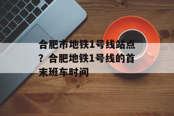 合肥市地铁1号线站点？合肥地铁1号线的首末班车时间-第1张图片-