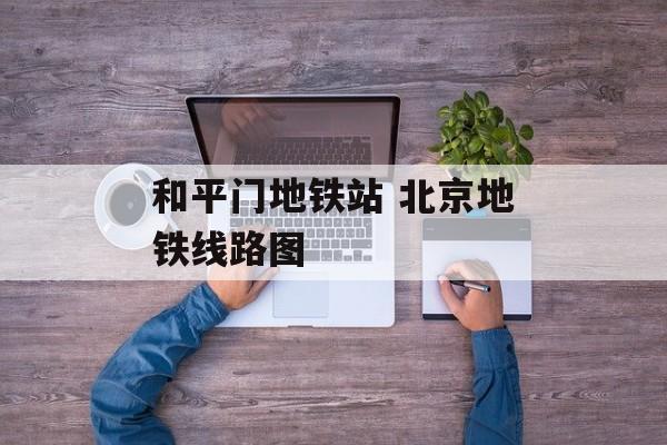 和平门地铁站 北京地铁线路图-第1张图片-