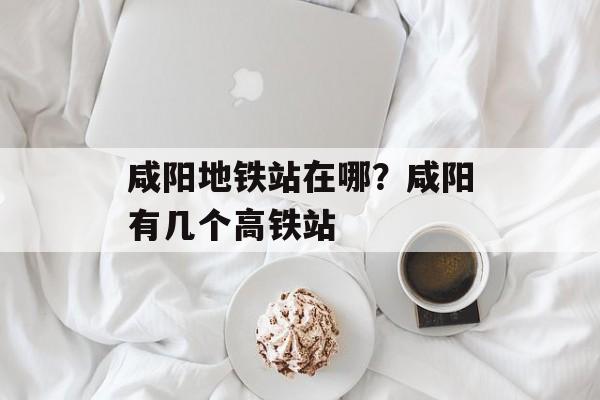 咸阳地铁站在哪？咸阳有几个高铁站-第1张图片-