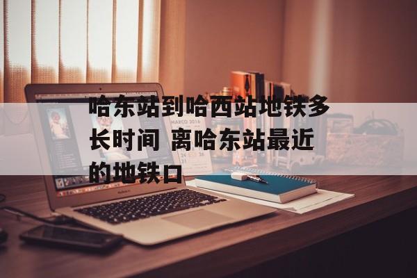 哈东站到哈西站地铁多长时间 离哈东站最近的地铁口-第1张图片-