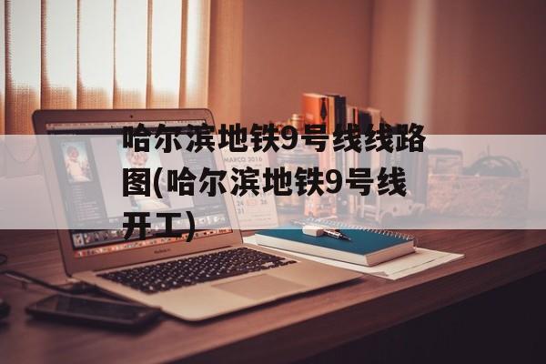 哈尔滨地铁9号线线路图(哈尔滨地铁9号线开工)-第1张图片-
