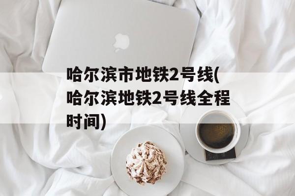 哈尔滨市地铁2号线(哈尔滨地铁2号线全程时间)-第1张图片-