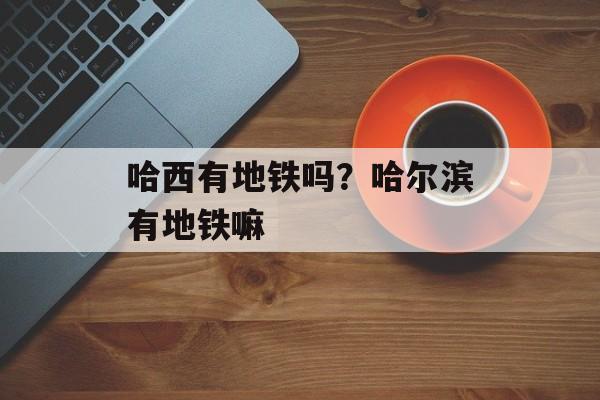 哈西有地铁吗？哈尔滨有地铁嘛-第1张图片-