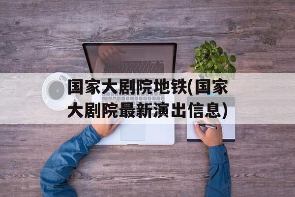 国家大剧院地铁(国家大剧院最新演出信息)-第1张图片-