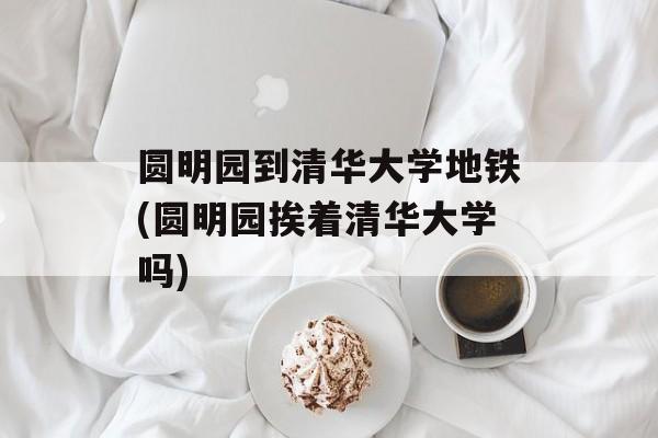 圆明园到清华大学地铁(圆明园挨着清华大学吗)-第1张图片-