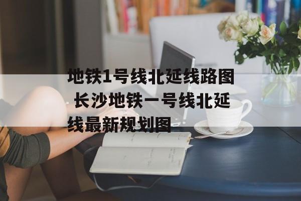 地铁1号线北延线路图 长沙地铁一号线北延线最新规划图-第1张图片-