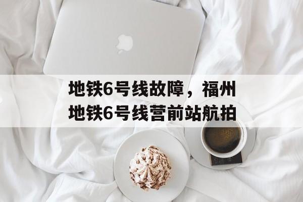 地铁6号线故障，福州地铁6号线营前站航拍-第1张图片-