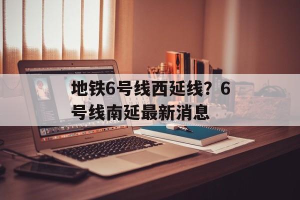 地铁6号线西延线？6号线南延最新消息-第1张图片-