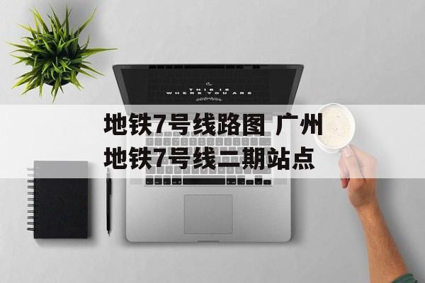 地铁7号线路图 广州地铁7号线二期站点-第1张图片-