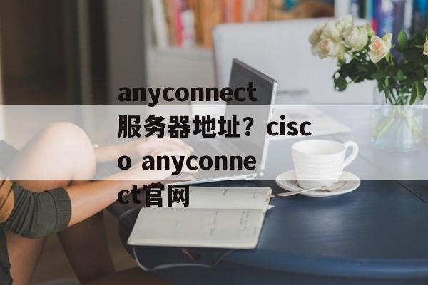 anyconnect服务器地址？cisco anyconnect官网-第1张图片-