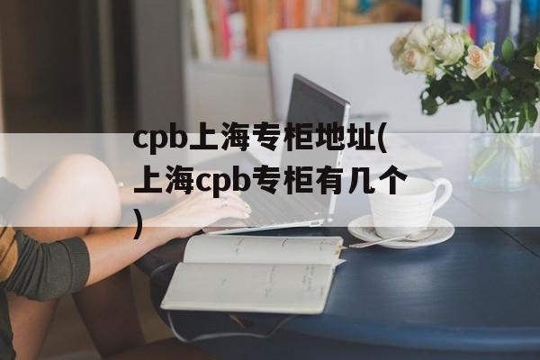 cpb上海专柜地址(上海cpb专柜有几个)-第1张图片-