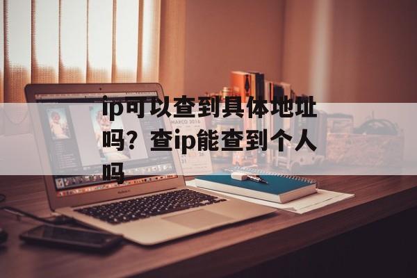 ip可以查到具体地址吗？查ip能查到个人吗-第1张图片-