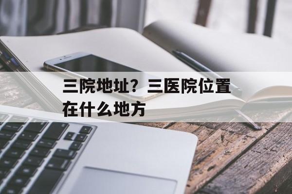 三院地址？三医院位置在什么地方-第1张图片-