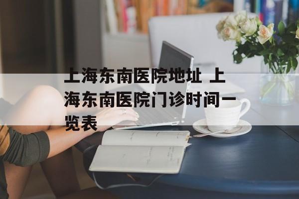 上海东南医院地址 上海东南医院门诊时间一览表-第1张图片-