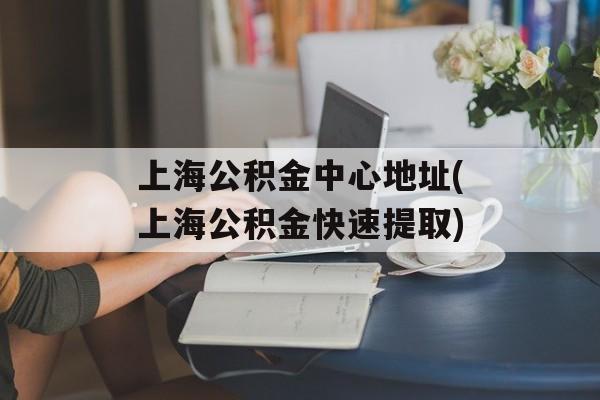 上海公积金中心地址(上海公积金快速提取)-第1张图片-