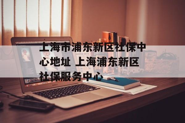 上海市浦东新区社保中心地址 上海浦东新区社保服务中心-第1张图片-