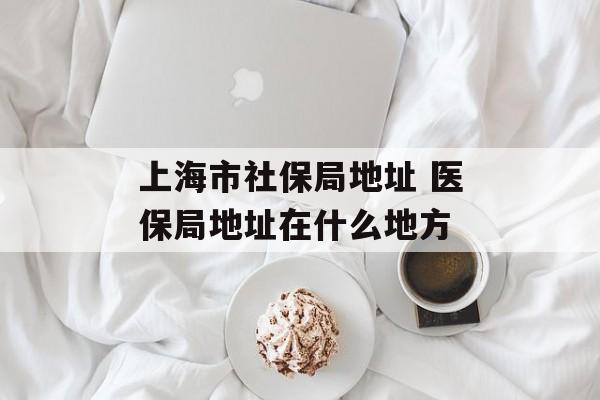上海市社保局地址 医保局地址在什么地方-第1张图片-