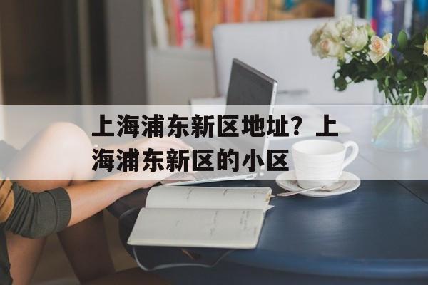 上海浦东新区地址？上海浦东新区的小区-第1张图片-