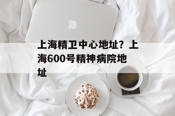 上海精卫中心地址？上海600号精神病院地址-第1张图片-