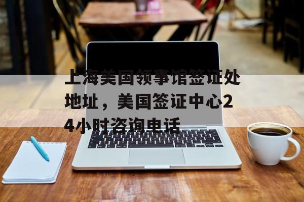 上海美国领事馆签证处地址，美国签证中心24小时咨询电话-第1张图片-