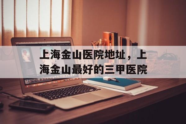 上海金山医院地址，上海金山最好的三甲医院-第1张图片-