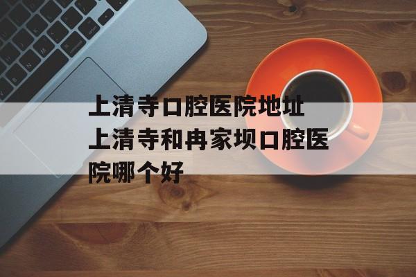 上清寺口腔医院地址 上清寺和冉家坝口腔医院哪个好-第1张图片-