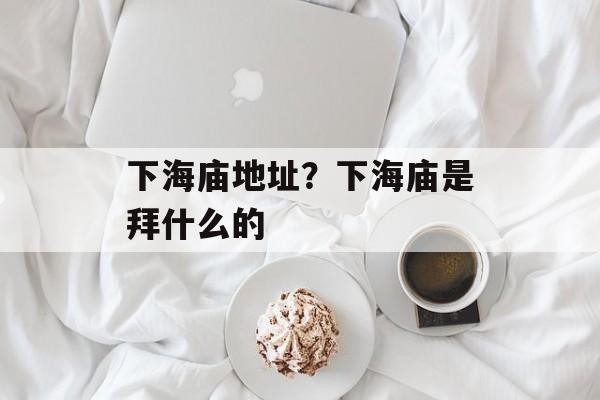 下海庙地址？下海庙是拜什么的-第1张图片-