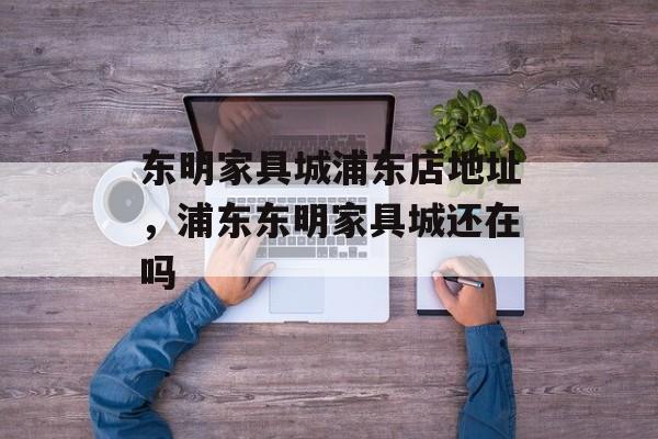 东明家具城浦东店地址，浦东东明家具城还在吗-第1张图片-
