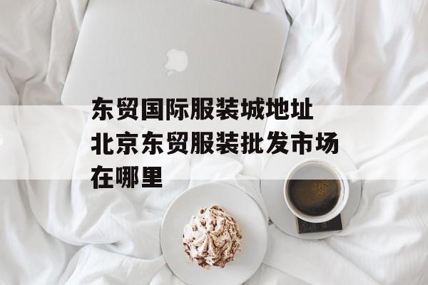 东贸国际服装城地址 北京东贸服装批发市场在哪里-第1张图片-