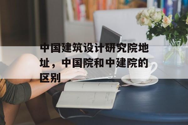 中国建筑设计研究院地址，中国院和中建院的区别-第1张图片-
