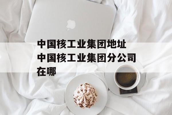 中国核工业集团地址 中国核工业集团分公司在哪-第1张图片-