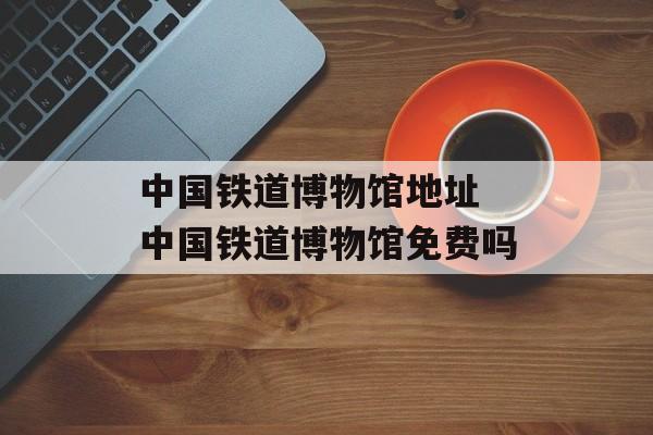 中国铁道博物馆地址 中国铁道博物馆免费吗-第1张图片-
