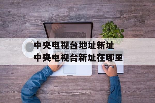 中央电视台地址新址 中央电视台新址在哪里-第1张图片-