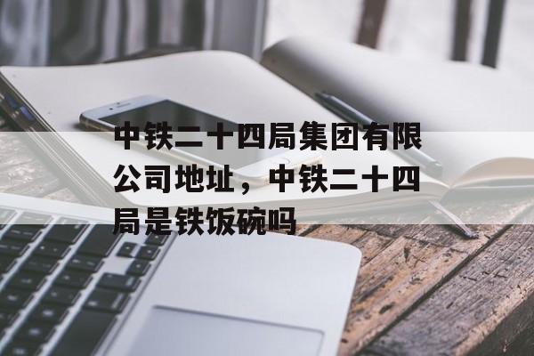 中铁二十四局集团有限公司地址，中铁二十四局是铁饭碗吗-第1张图片-