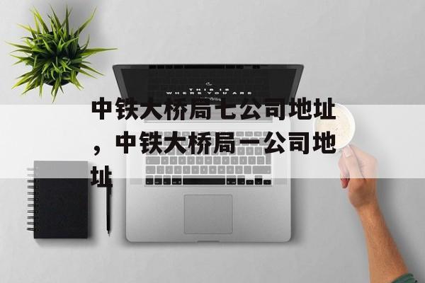 中铁大桥局七公司地址，中铁大桥局一公司地址-第1张图片-