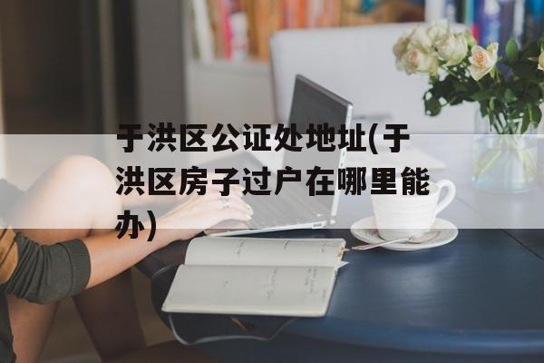于洪区公证处地址(于洪区房子过户在哪里能办)-第1张图片-