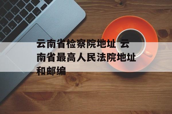 云南省检察院地址 云南省最高人民法院地址和邮编-第1张图片-