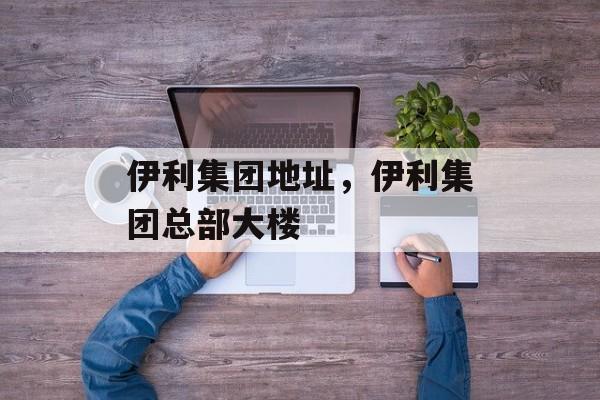 伊利集团地址，伊利集团总部大楼-第1张图片-