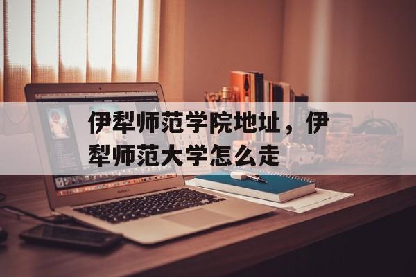 伊犁师范学院地址，伊犁师范大学怎么走-第1张图片-