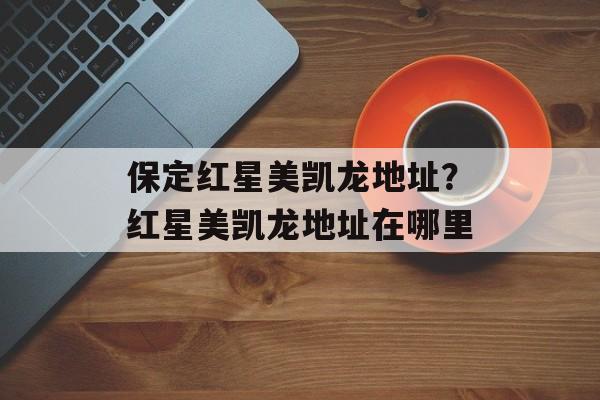保定红星美凯龙地址？红星美凯龙地址在哪里-第1张图片-