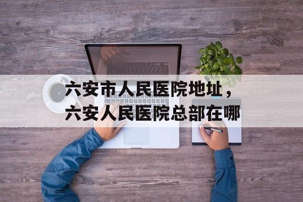 六安市人民医院地址，六安人民医院总部在哪-第1张图片-