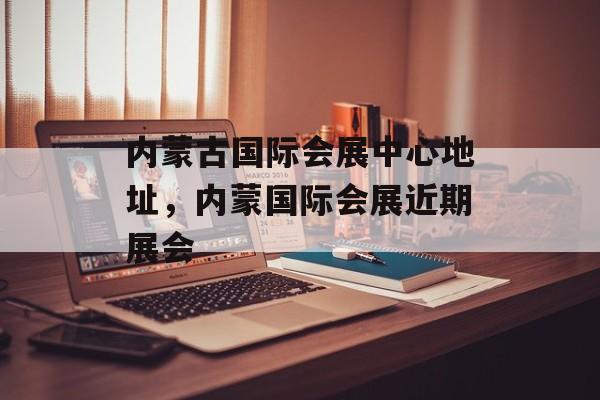 内蒙古国际会展中心地址，内蒙国际会展近期展会-第1张图片-