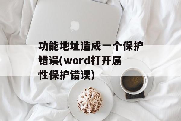 功能地址造成一个保护错误(word打开属性保护错误)-第1张图片-