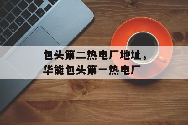 包头第二热电厂地址，华能包头第一热电厂-第1张图片-