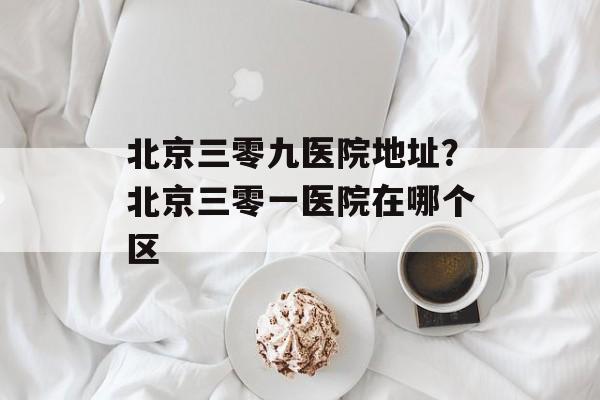 北京三零九医院地址？北京三零一医院在哪个区-第1张图片-