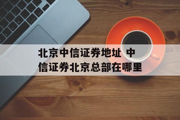 北京中信证券地址 中信证券北京总部在哪里-第1张图片-