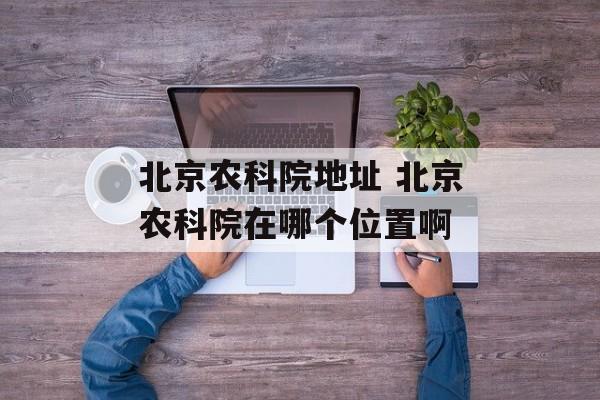 北京农科院地址 北京农科院在哪个位置啊-第1张图片-