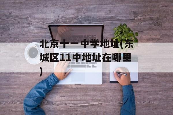 北京十一中学地址(东城区11中地址在哪里)-第1张图片-